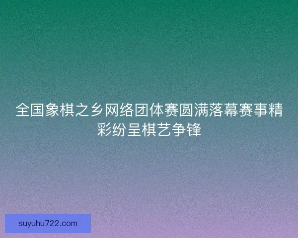 全国象棋之乡网络团体赛圆满落幕赛事精彩纷呈棋艺争锋