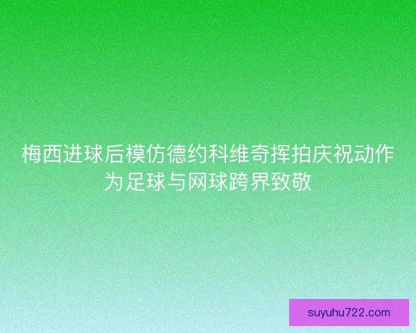 梅西进球后模仿德约科维奇挥拍庆祝动作为足球与网球跨界致敬 梅西进球后模仿德约科维奇挥拍庆祝动作为足球与网球跨界致敬