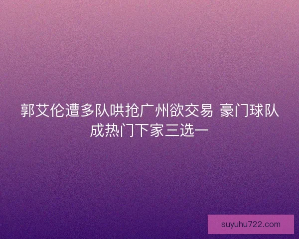 郭艾伦遭多队哄抢广州欲交易 豪门球队成热门下家三选一 郭艾伦遭多队哄抢广州欲交易 豪门球队成热门下家三选一