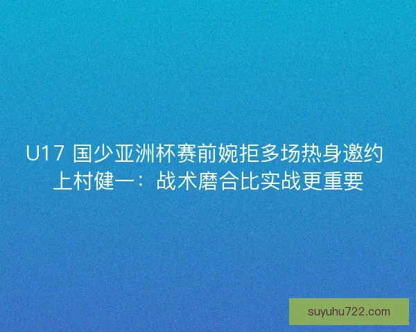 U17 国少亚洲杯赛前婉拒多场热身邀约 上村健一：战术磨合比实战更重要