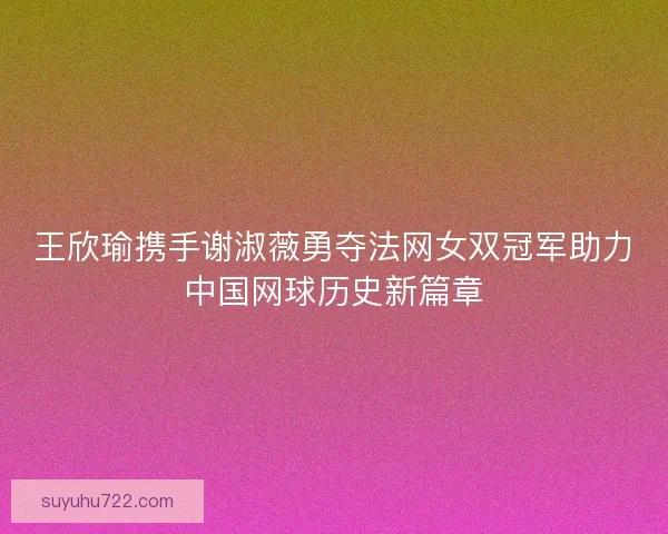 王欣瑜携手谢淑薇勇夺法网女双冠军助力中国网球历史新篇章
