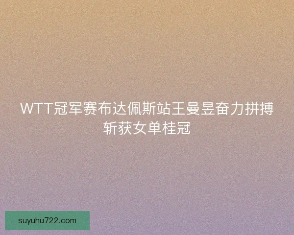 WTT冠军赛布达佩斯站王曼昱奋力拼搏斩获女单桂冠 WTT冠军赛布达佩斯站王曼昱奋力拼搏斩获女单桂冠