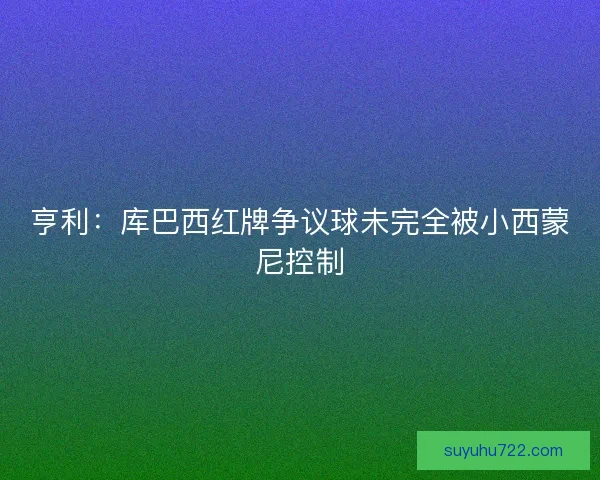 亨利:库巴西红牌争议球未完全被小西蒙尼控制 亨利:库巴西红牌争议球未完全被小西蒙尼控制