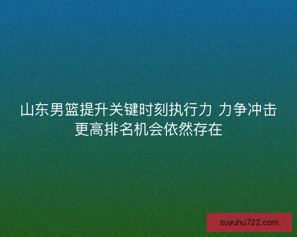 山东男篮提升关键时刻执行力 力争冲击更高排名机会依然存在