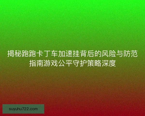 揭秘跑跑卡丁车加速挂背后的风险与防范指南游戏公平守护策略深度