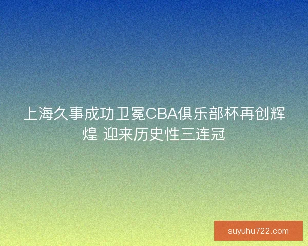 上海久事成功卫冕CBA俱乐部杯再创辉煌 迎来历史性三连冠