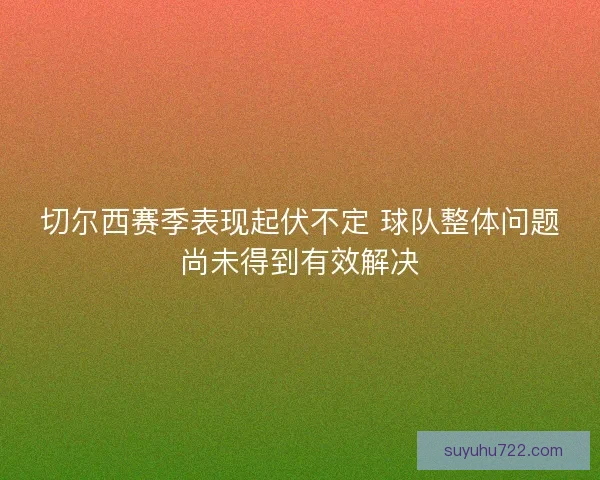 切尔西赛季表现起伏不定 球队整体问题尚未得到有效解决 切尔西赛季表现起伏不定 球队整体问题尚未得到有效解决