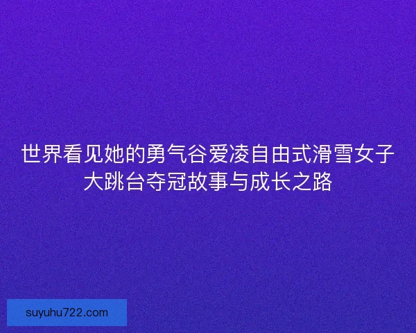 世界看见她的勇气谷爱凌自由式滑雪女子大跳台夺冠故事与成长之路