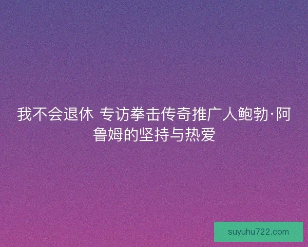 我不会退休 专访拳击传奇推广人鲍勃·阿鲁姆的坚持与热爱