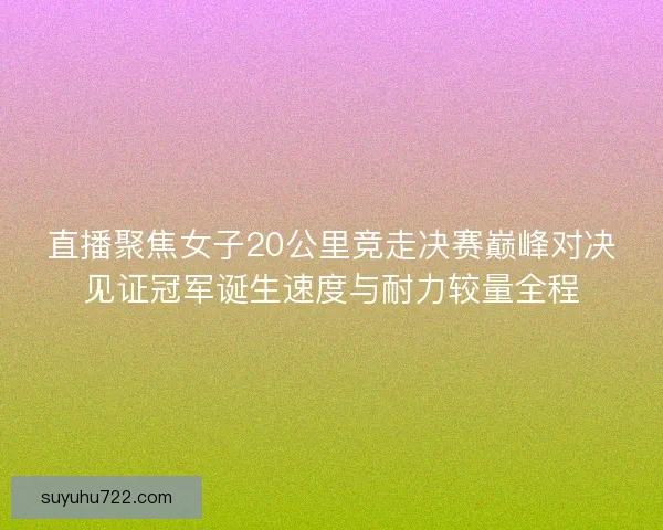 直播聚焦女子20公里竞走决赛巅峰对决见证冠军诞生速度与耐力较量全程