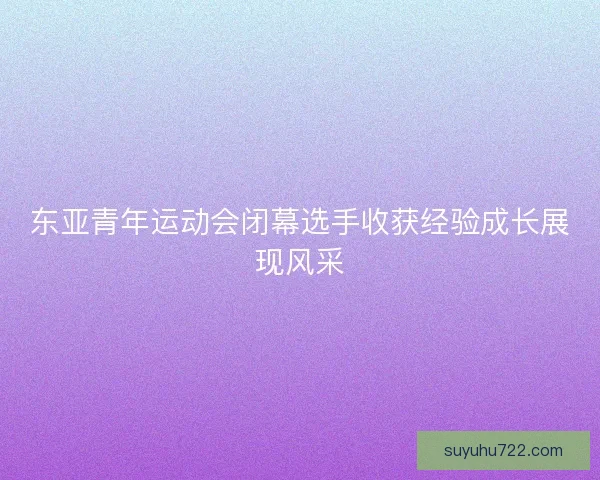 东亚青年运动会闭幕选手收获经验成长展现风采