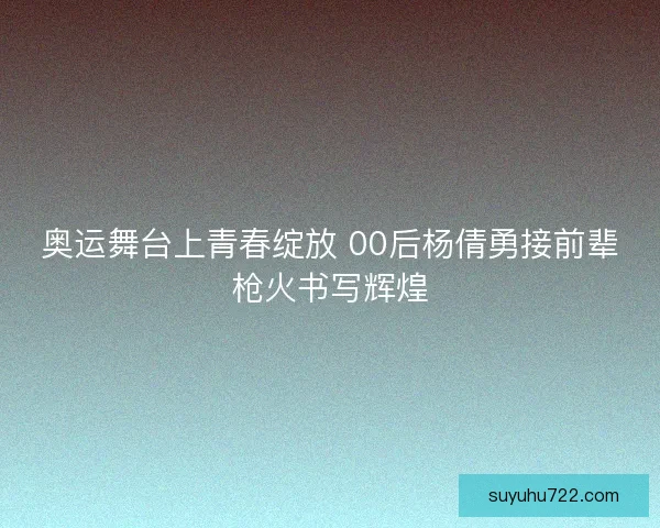 奥运舞台上青春绽放 00后杨倩勇接前辈枪火书写辉煌 奥运舞台上青春绽放 00后杨倩勇接前辈枪火书写辉煌
