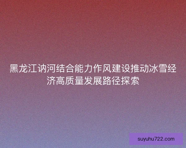 黑龙江讷河结合能力作风建设推动冰雪经济高质量发展路径探索