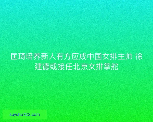 匡琦培养新人有方应成中国女排主帅 徐建德或接任北京女排掌舵