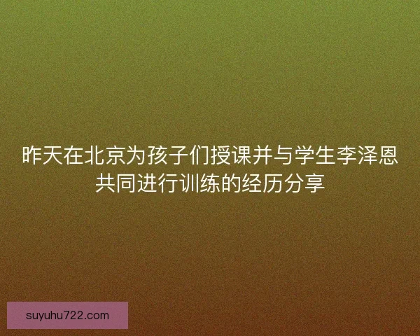 昨天在北京为孩子们授课并与学生李泽恩共同进行训练的经历分享 昨天在北京为孩子们授课并与学生李泽恩共同进行训练的经历分享
