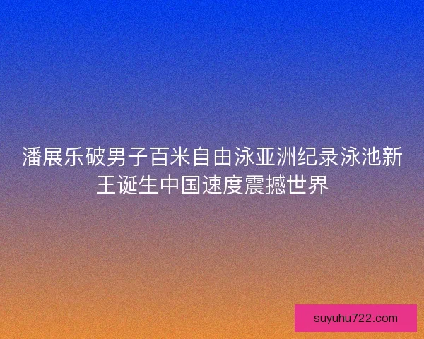 潘展乐破男子百米自由泳亚洲纪录泳池新王诞生中国速度震撼世界 潘展乐破男子百米自由泳亚洲纪录泳池新王诞生中国速度震撼世界