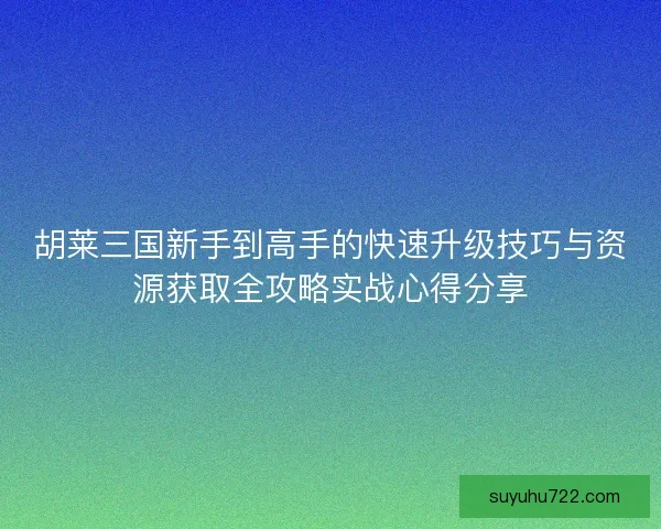 胡莱三国新手到高手的快速升级技巧与资源获取全攻略实战心得分享